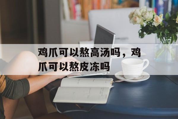 鸡爪可以熬高汤吗，鸡爪可以熬皮冻吗-第1张图片-