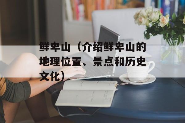 鲜卑山（介绍鲜卑山的地理位置、景点和历史文化）-第1张图片-