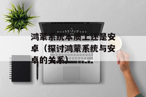 鸿蒙系统本质上还是安卓（探讨鸿蒙系统与安卓的关系）-第1张图片-