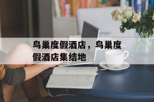 鸟巢度假酒店，鸟巢度假酒店集结地-第1张图片-