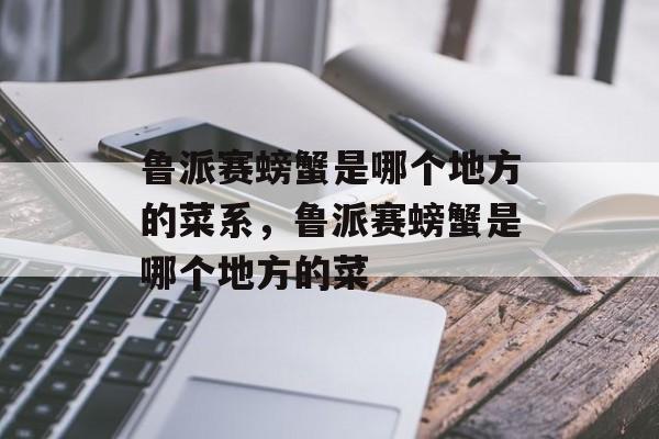 鲁派赛螃蟹是哪个地方的菜系，鲁派赛螃蟹是哪个地方的菜-第1张图片-