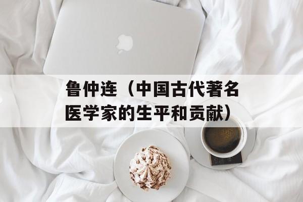 鲁仲连（中国古代著名医学家的生平和贡献）-第1张图片-