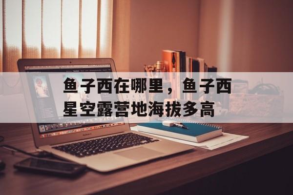 鱼子西在哪里，鱼子西星空露营地海拔多高-第1张图片-