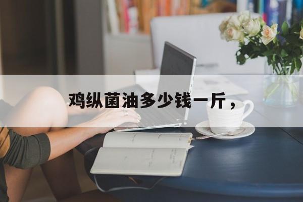 鸡纵菌油多少钱一斤，-第1张图片-