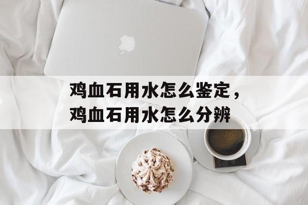 鸡血石用水怎么鉴定，鸡血石用水怎么分辨-第1张图片-