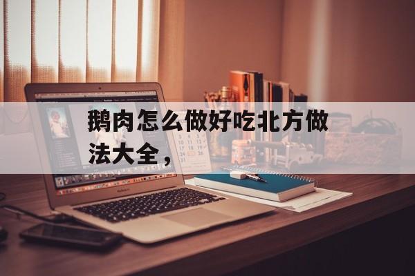 鹅肉怎么做好吃北方做法大全，-第1张图片-