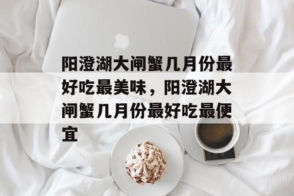 阳澄湖大闸蟹几月份最好吃最美味，阳澄湖大闸蟹几月份最好吃最便宜-第1张图片-