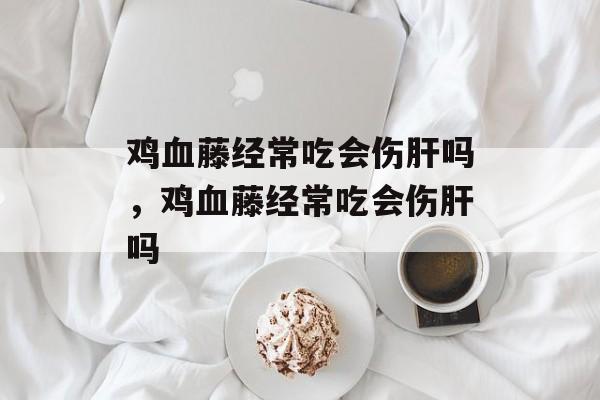 鸡血藤经常吃会伤肝吗，鸡血藤经常吃会伤肝吗-第1张图片-