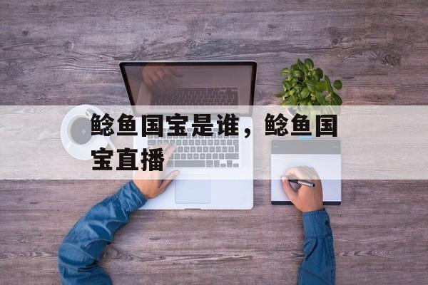 鲶鱼国宝是谁，鲶鱼国宝直播-第1张图片-