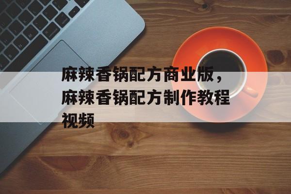 麻辣香锅配方商业版，麻辣香锅配方制作教程视频-第1张图片-
