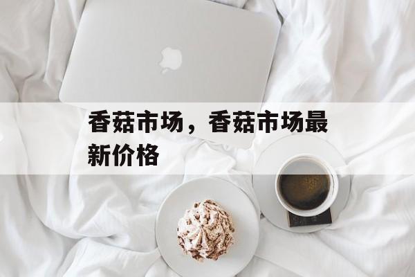 香菇市场，香菇市场最新价格-第1张图片-