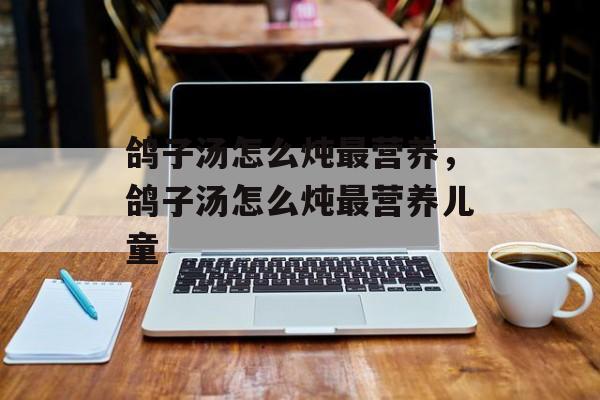 鸽子汤怎么炖最营养，鸽子汤怎么炖最营养儿童-第1张图片-