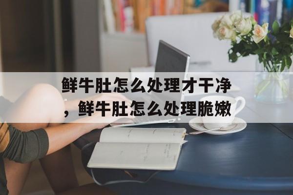 鲜牛肚怎么处理才干净，鲜牛肚怎么处理脆嫩-第1张图片-