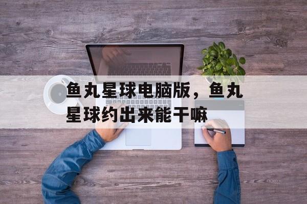鱼丸星球电脑版，鱼丸星球约出来能干嘛-第1张图片-