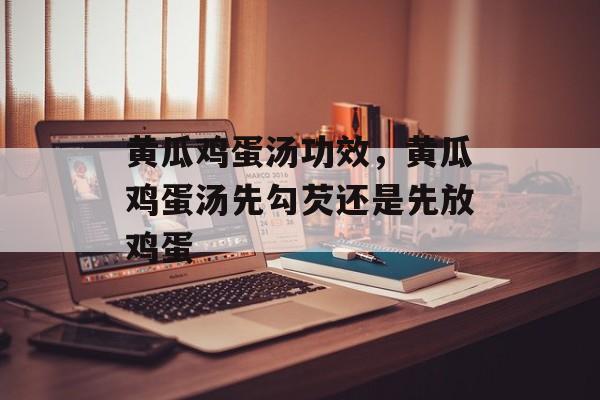 黄瓜鸡蛋汤功效，黄瓜鸡蛋汤先勾芡还是先放鸡蛋-第1张图片-