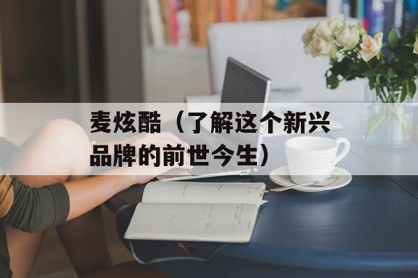 麦炫酷（了解这个新兴品牌的前世今生）-第1张图片-