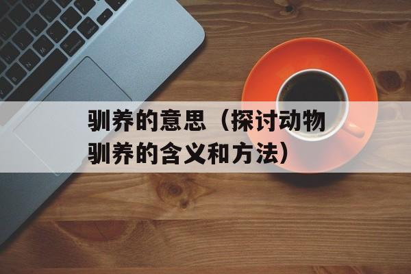 驯养的意思（探讨动物驯养的含义和方法）-第1张图片-