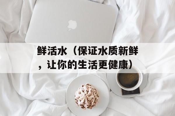 鲜活水（保证水质新鲜，让你的生活更健康）-第1张图片-