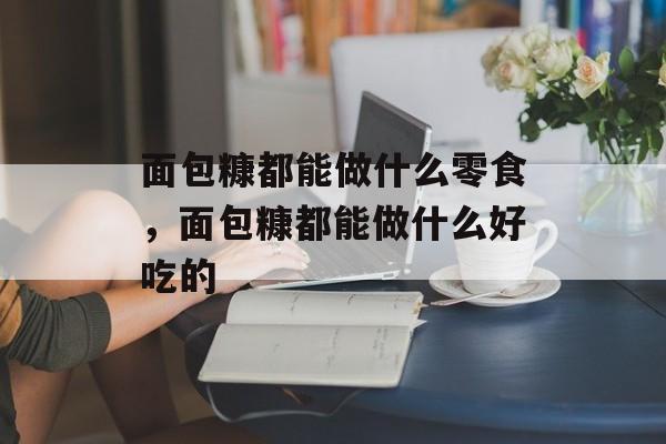 面包糠都能做什么零食，面包糠都能做什么好吃的-第1张图片-