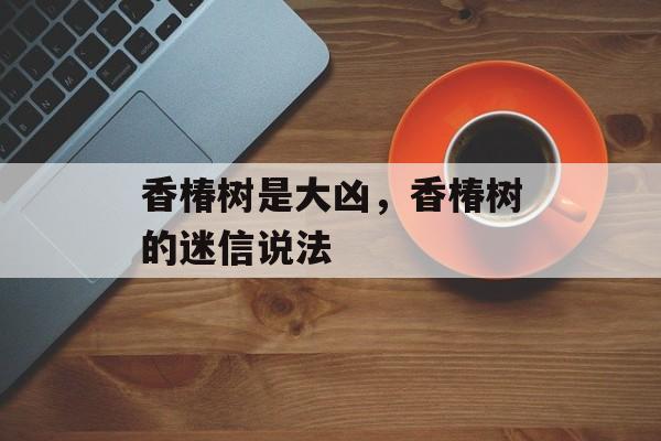 香椿树是大凶，香椿树的迷信说法-第1张图片-