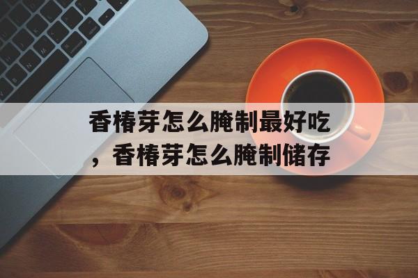 香椿芽怎么腌制最好吃，香椿芽怎么腌制储存-第1张图片-