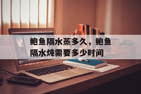 鲍鱼隔水蒸多久，鲍鱼隔水炖需要多少时间-第1张图片-