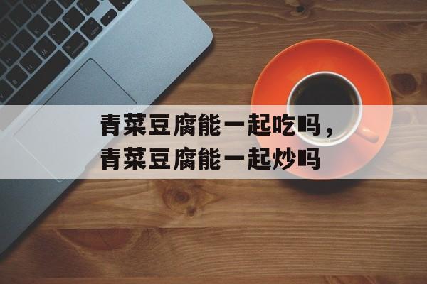 青菜豆腐能一起吃吗，青菜豆腐能一起炒吗-第1张图片-