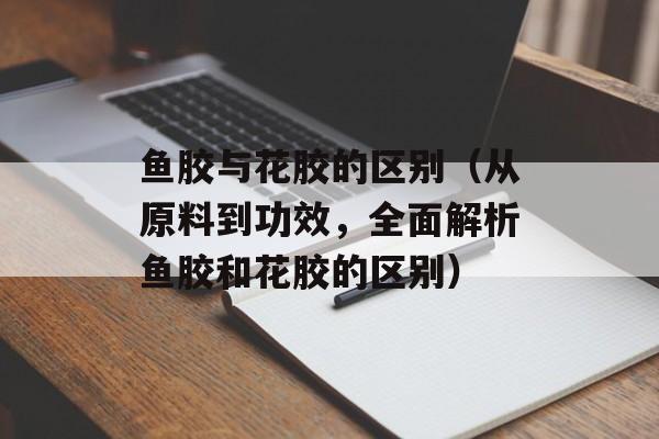 鱼胶与花胶的区别（从原料到功效，全面解析鱼胶和花胶的区别）-第1张图片-