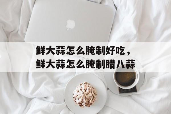 鲜大蒜怎么腌制好吃，鲜大蒜怎么腌制腊八蒜-第1张图片-