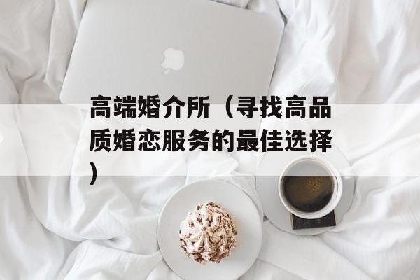 高端婚介所（寻找高品质婚恋服务的最佳选择）-第1张图片-