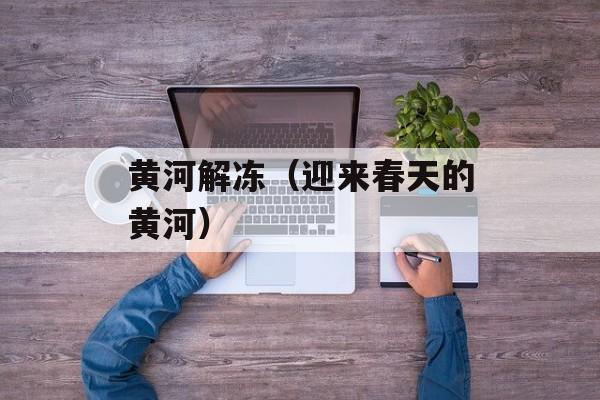 黄河解冻（迎来春天的黄河）-第1张图片-
