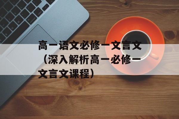 高一语文必修一文言文（深入解析高一必修一文言文课程）-第1张图片-