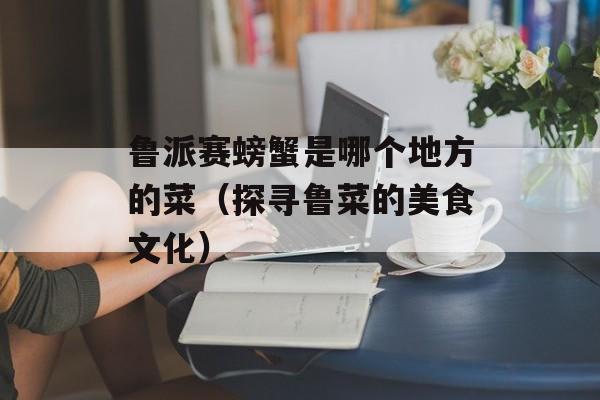鲁派赛螃蟹是哪个地方的菜（探寻鲁菜的美食文化）-第1张图片-