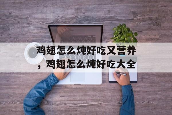 鸡翅怎么炖好吃又营养，鸡翅怎么炖好吃大全-第1张图片-