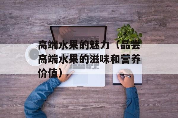 高端水果的魅力（品尝高端水果的滋味和营养价值）-第1张图片-
