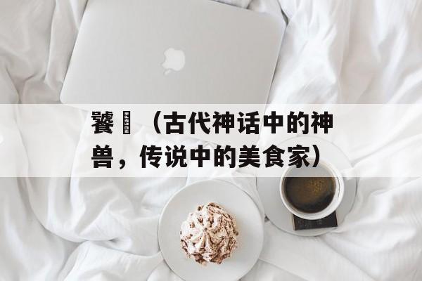 饕鬄（古代神话中的神兽，传说中的美食家）-第1张图片-