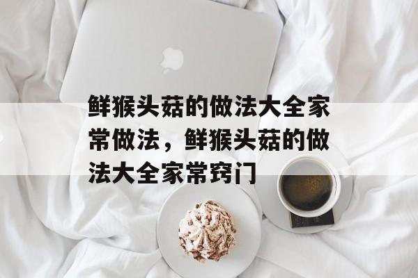 鲜猴头菇的做法大全家常做法，鲜猴头菇的做法大全家常窍门-第1张图片-