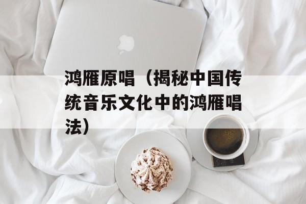 鸿雁原唱（揭秘中国传统音乐文化中的鸿雁唱法）-第1张图片-
