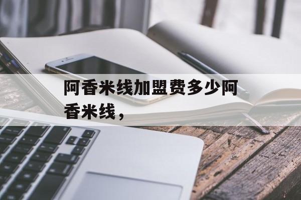 阿香米线加盟费多少阿香米线，-第1张图片-