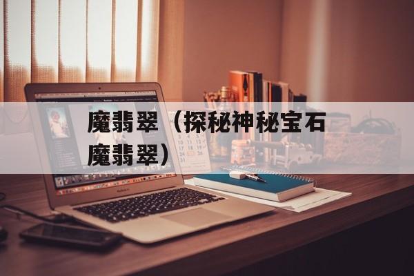 魔翡翠（探秘神秘宝石魔翡翠）-第1张图片-