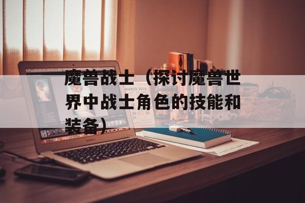 魔兽战士（探讨魔兽世界中战士角色的技能和装备）-第1张图片-