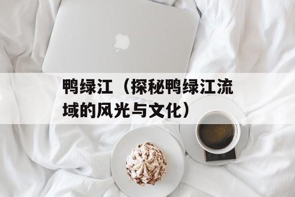 鸭绿江（探秘鸭绿江流域的风光与文化）-第1张图片-