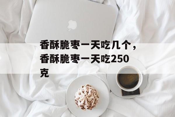 香酥脆枣一天吃几个，香酥脆枣一天吃250克-第1张图片-