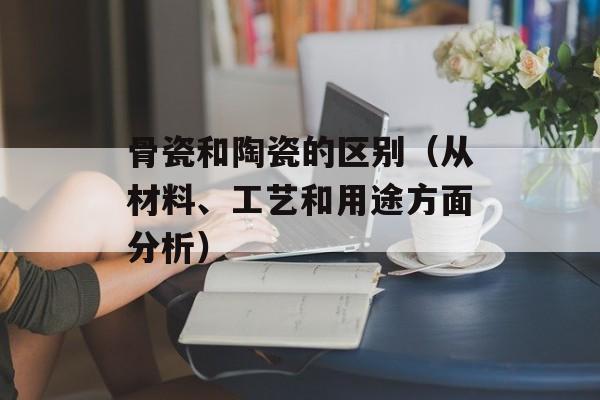骨瓷和陶瓷的区别（从材料、工艺和用途方面分析）-第1张图片-