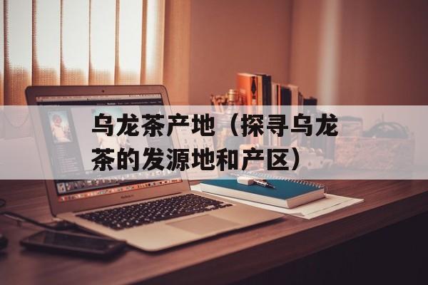 乌龙茶产地（探寻乌龙茶的发源地和产区）-第1张图片-