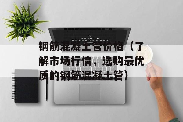 钢筋混凝土管价格（了解市场行情，选购最优质的钢筋混凝土管）-第1张图片-