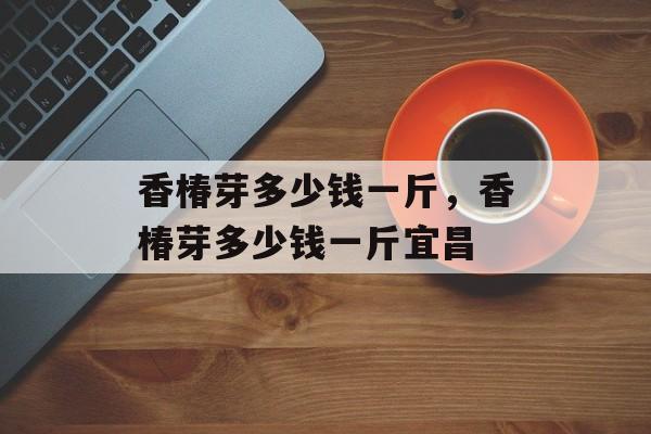 香椿芽多少钱一斤，香椿芽多少钱一斤宜昌-第1张图片-