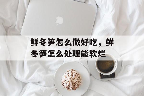 鲜冬笋怎么做好吃，鲜冬笋怎么处理能软烂-第1张图片-