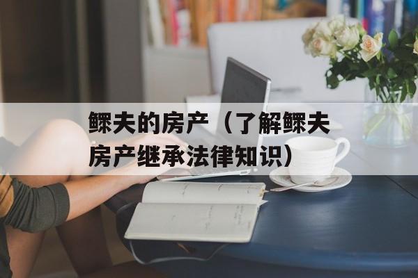 鳏夫的房产（了解鳏夫房产继承法律知识）-第1张图片-