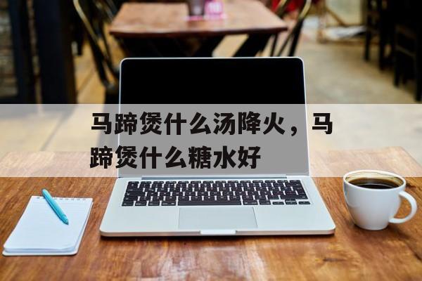 马蹄煲什么汤降火，马蹄煲什么糖水好-第1张图片-